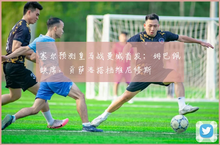 塞尔预测皇马战曼城首发：姆巴佩缺席，贡萨洛搭档维尼修斯