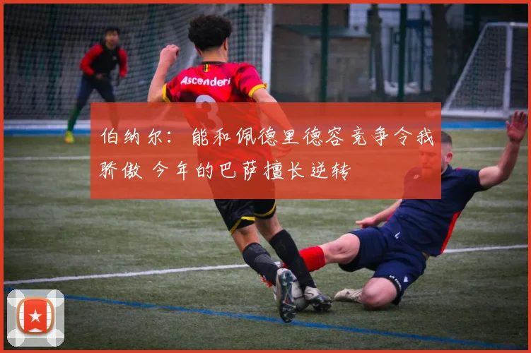 伯纳尔：能和佩德里德容竞争令我骄傲 今年的巴萨擅长逆转